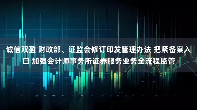 诚信双盈 财政部、证监会修订印发管理办法 把紧备案入口 加强会计师事务所证券服务业务全流程监管