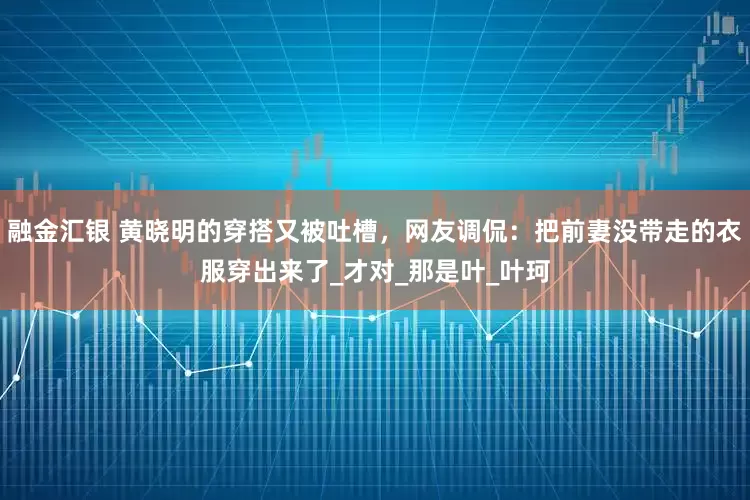 融金汇银 黄晓明的穿搭又被吐槽，网友调侃：把前妻没带走的衣服穿出来了_才对_那是叶_叶珂