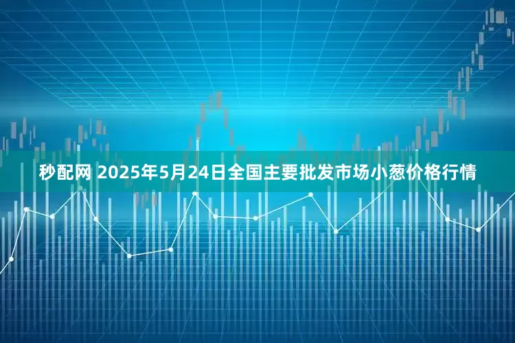 秒配网 2025年5月24日全国主要批发市场小葱价格行情
